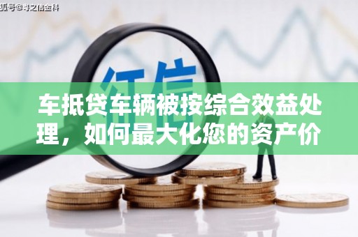 深坑车抵贷车辆被按综合效益处理，如何最大化您的资产价值？