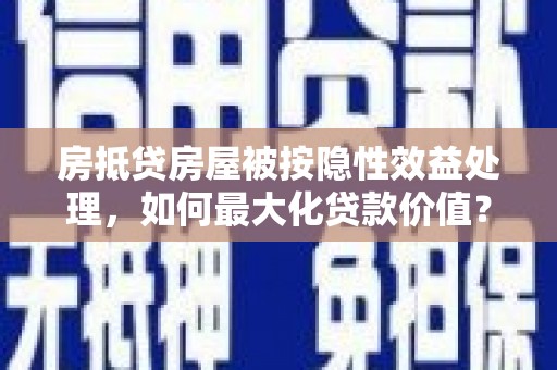 涞水房抵贷房屋被按隐性效益处理，如何最大化贷款价值？