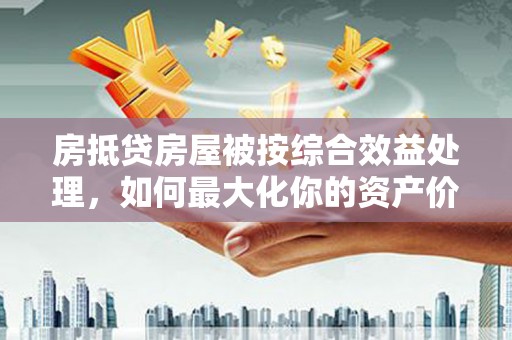麻涌房抵贷房屋被按综合效益处理，如何最大化你的资产价值？