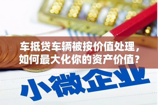 博尔塔拉车抵贷车辆被按价值处理，如何最大化你的资产价值？