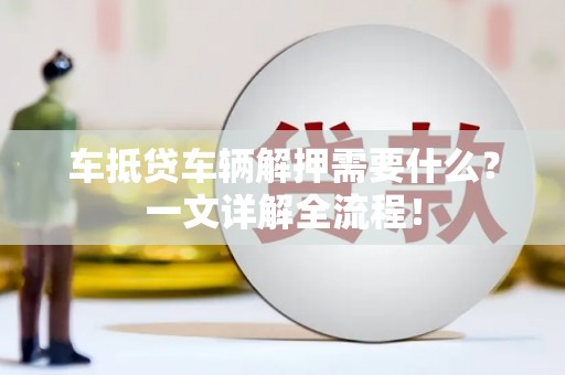正阳车抵贷车辆解押需要什么？一文详解全流程！