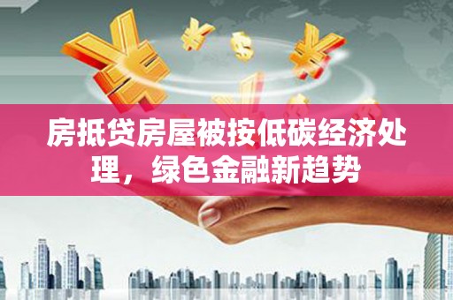 正阳房抵贷房屋被按低碳经济处理，绿色金融新趋势