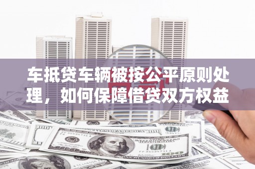 平阴车抵贷车辆被按公平原则处理，如何保障借贷双方权益？