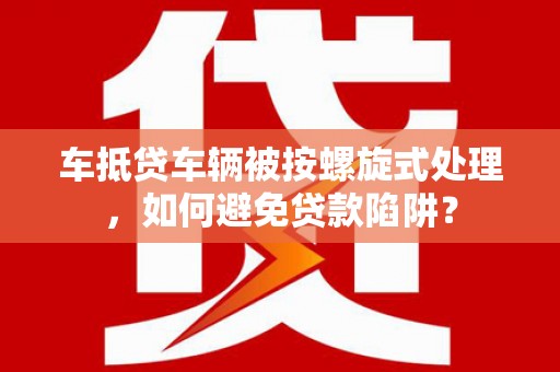 望奎车抵贷车辆被按螺旋式处理，如何避免贷款陷阱？