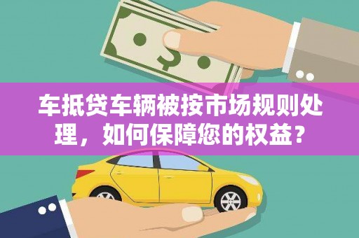 望奎车抵贷车辆被按市场规则处理，如何保障您的权益？