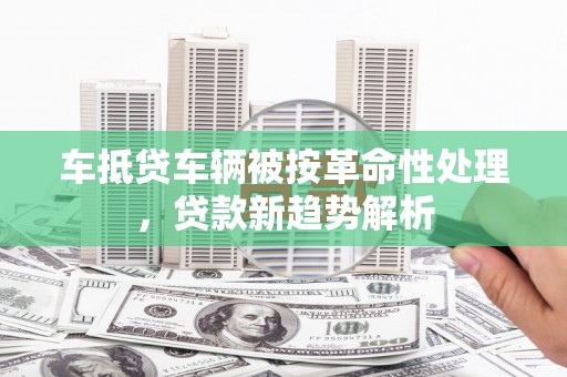 梁河车抵贷车辆被按革命性处理，贷款新趋势解析