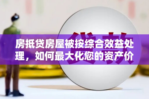 梁河房抵贷房屋被按综合效益处理，如何最大化您的资产价值？