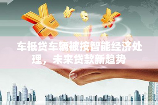 乐陵车抵贷车辆被按智能经济处理，未来贷款新趋势