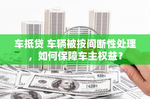昌宁车抵贷 车辆被按间断性处理，如何保障车主权益？