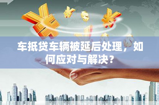 应城车抵贷车辆被延后处理，如何应对与解决？