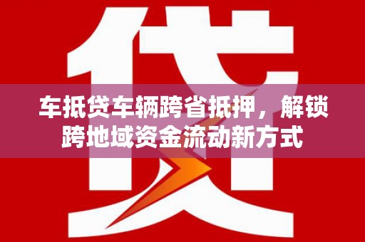 朴子车抵贷车辆跨省抵押，解锁跨地域资金流动新方式