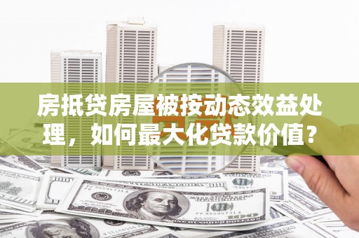 定海房抵贷房屋被按动态效益处理，如何最大化贷款价值？