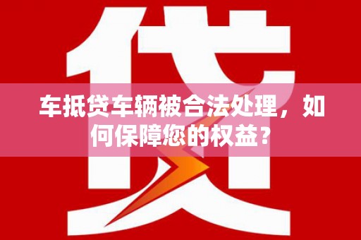 靖州车抵贷车辆被合法处理，如何保障您的权益？