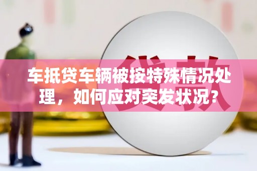 余江车抵贷车辆被按特殊情况处理，如何应对突发状况？