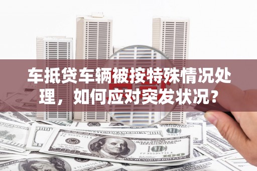 蕉岭车抵贷车辆被按特殊情况处理，如何应对突发状况？