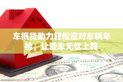 桓台车抵贷助力轻松应对车辆年检，让爱车无忧上路