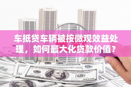 柳城车抵贷车辆被按微观效益处理，如何最大化贷款价值？