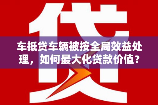 乌兰浩特车抵贷车辆被按全局效益处理，如何最大化贷款价值？