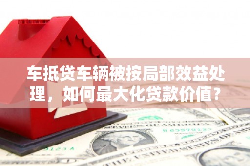 乌兰浩特车抵贷车辆被按局部效益处理，如何最大化贷款价值？