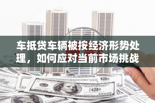 遂昌车抵贷车辆被按经济形势处理，如何应对当前市场挑战？