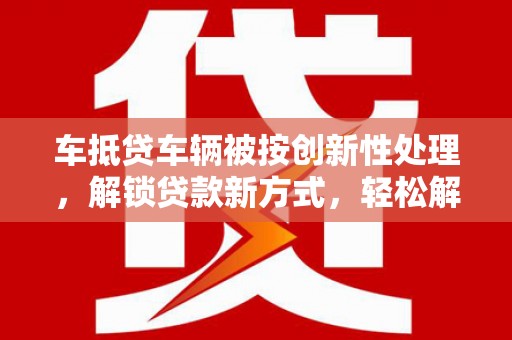 宁江车抵贷车辆被按创新性处理，解锁贷款新方式，轻松解决资金难题