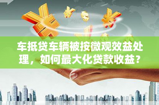 中埔车抵贷车辆被按微观效益处理，如何最大化贷款收益？