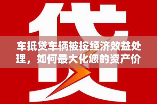 黄岩车抵贷车辆被按经济效益处理，如何最大化您的资产价值？