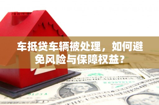 桦甸车抵贷车辆被处理，如何避免风险与保障权益？