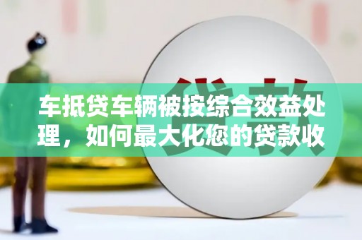 中埔车抵贷车辆被按综合效益处理，如何最大化您的贷款收益？