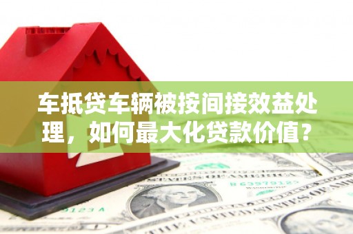 兴安车抵贷车辆被按间接效益处理，如何最大化贷款价值？