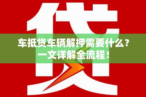 阳山车抵贷车辆解押需要什么？一文详解全流程！