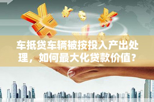 洛川车抵贷车辆被按投入产出处理，如何最大化贷款价值？