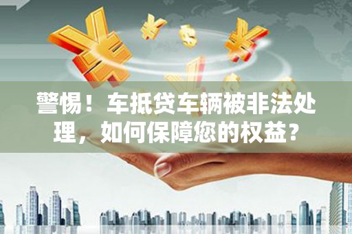 平江警惕！车抵贷车辆被非法处理，如何保障您的权益？