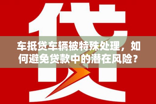 渝北车抵贷车辆被特殊处理，如何避免贷款中的潜在风险？