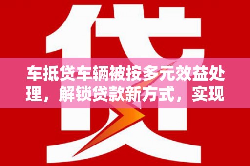甘肃车抵贷车辆被按多元效益处理，解锁贷款新方式，实现资产最大化