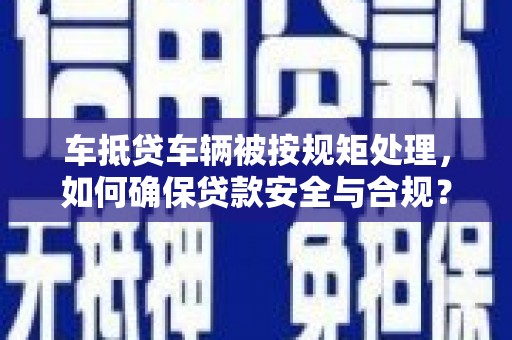 西城车抵贷车辆被按规矩处理，如何确保贷款安全与合规？