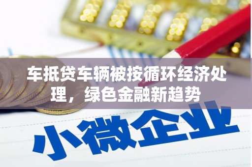 顺庆车抵贷车辆被按循环经济处理，绿色金融新趋势