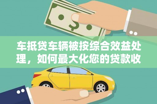 丰满车抵贷车辆被按综合效益处理，如何最大化您的贷款收益？