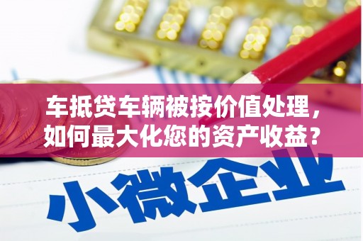 蕲春车抵贷车辆被按价值处理，如何最大化您的资产收益？