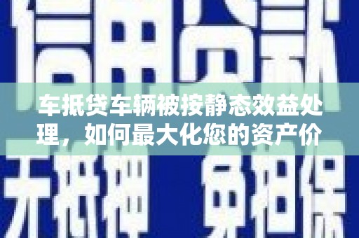 安庆车抵贷车辆被按静态效益处理，如何最大化您的资产价值？