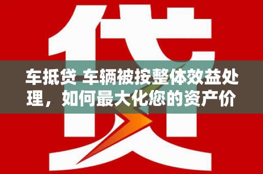 威宁车抵贷 车辆被按整体效益处理，如何最大化您的资产价值？