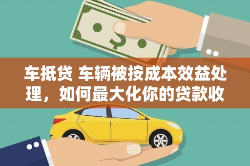 凌河车抵贷 车辆被按成本效益处理，如何最大化你的贷款收益？