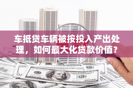 洱源车抵贷车辆被按投入产出处理，如何最大化贷款价值？