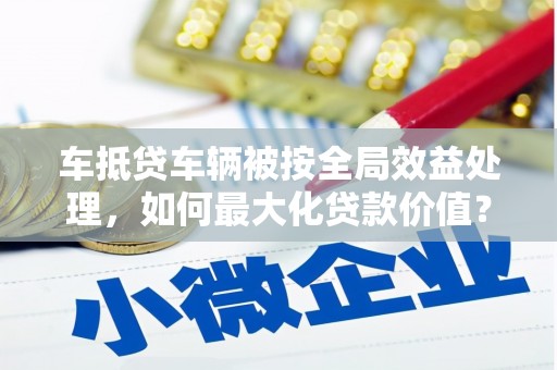 墨江车抵贷车辆被按全局效益处理，如何最大化贷款价值？