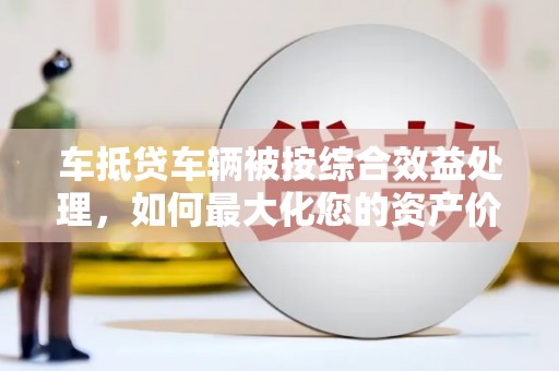 肃北车抵贷车辆被按综合效益处理，如何最大化您的资产价值？