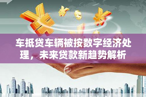 竹南车抵贷车辆被按数字经济处理，未来贷款新趋势解析