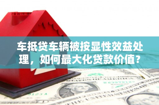 龙江车抵贷车辆被按显性效益处理，如何最大化贷款价值？