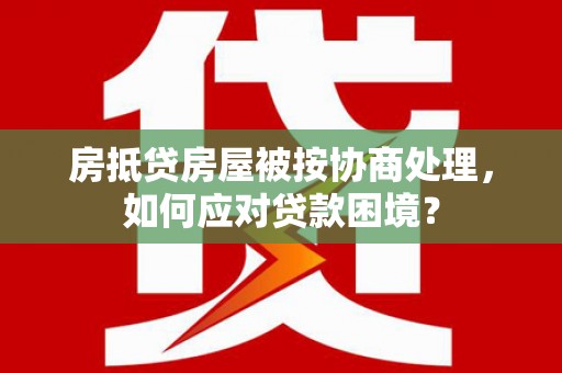 楠梓房抵贷房屋被按协商处理，如何应对贷款困境？