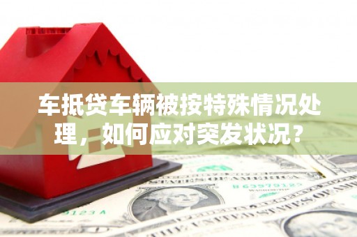 美溪车抵贷车辆被按特殊情况处理，如何应对突发状况？