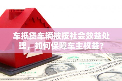 贾汪车抵贷车辆被按社会效益处理，如何保障车主权益？